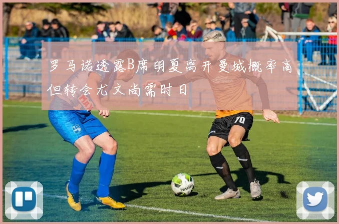 罗马诺透露B席明夏离开曼城概率高但转会尤文尚需时日