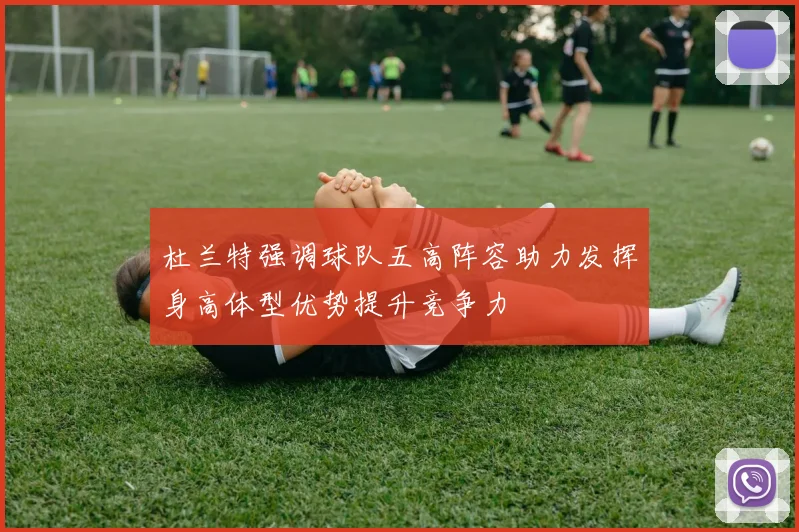 杜兰特强调球队五高阵容助力发挥身高体型优势提升竞争力