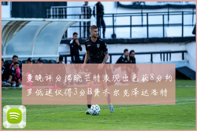 曼晚评分揭晓芒特表现出色获8分约罗低迷仅得3分B费齐尔克泽达洛特均获7分