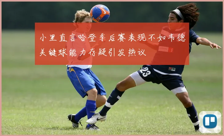 小里直言哈登季后赛表现不如韦德关键球能力存疑引发热议