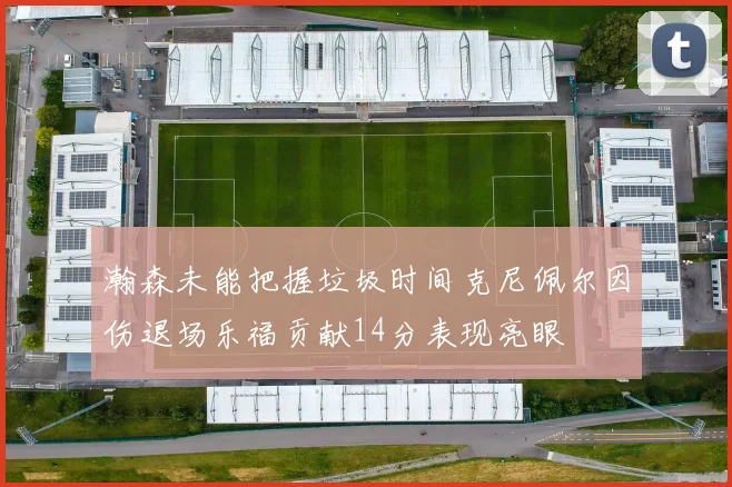 瀚森未能把握垃圾时间克尼佩尔因伤退场乐福贡献14分表现亮眼
