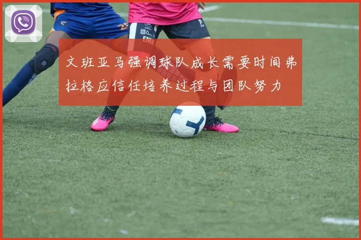 文班亚马强调球队成长需要时间弗拉格应信任培养过程与团队努力