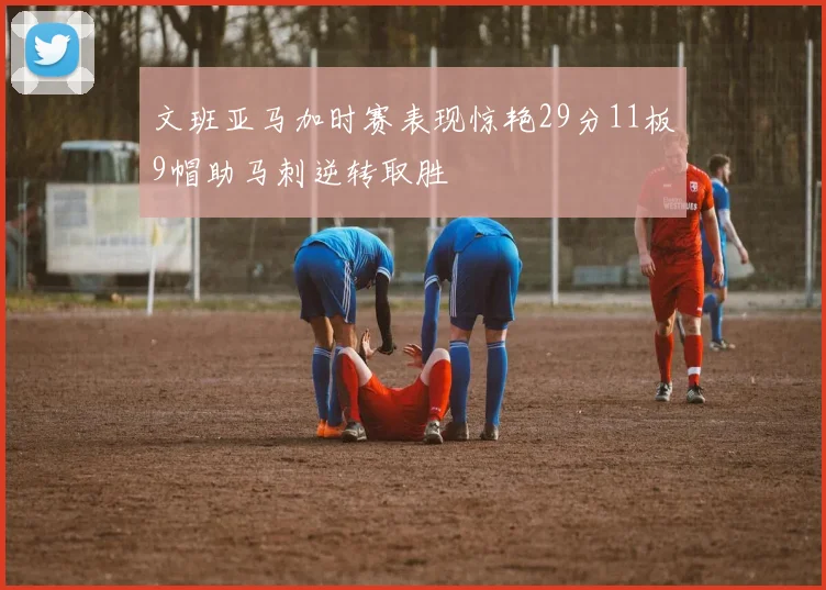 文班亚马加时赛表现惊艳29分11板9帽助马刺逆转取胜