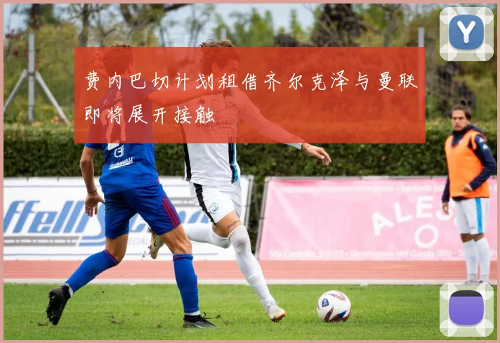 费内巴切计划租借齐尔克泽与曼联即将展开接触