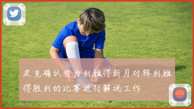 皮克确认将为利雅得新月对阵利雅得胜利的比赛进行解说工作