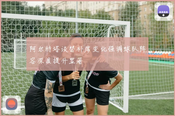 阿尔特塔谈替补席变化强调球队阵容深度提升显著