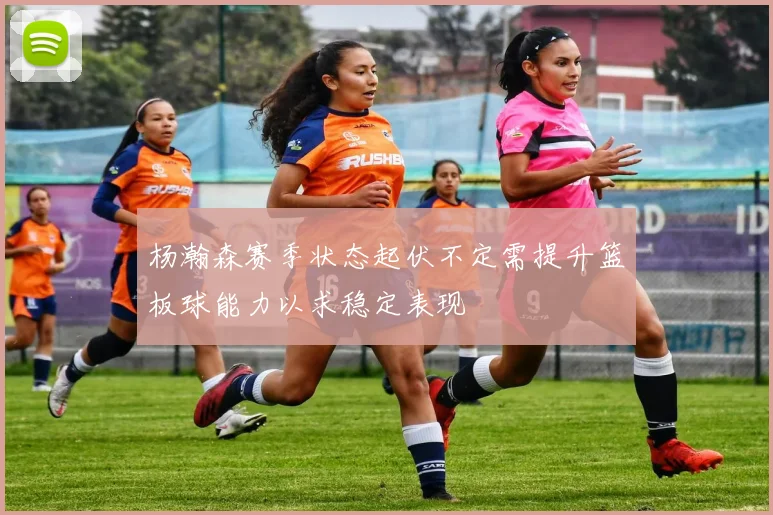 杨瀚森赛季状态起伏不定需提升篮板球能力以求稳定表现