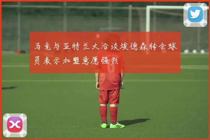 马竞与亚特兰大洽谈埃德森转会球员表示加盟意愿强烈