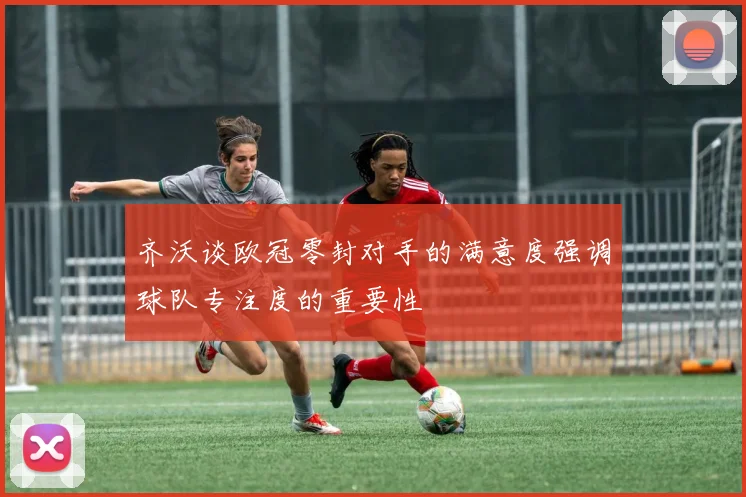 齐沃谈欧冠零封对手的满意度强调球队专注度的重要性