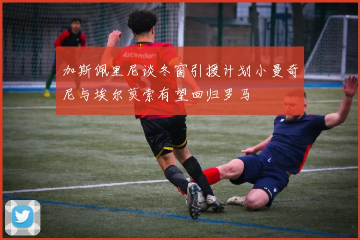 加斯佩里尼谈冬窗引援计划小曼奇尼与埃尔莫索有望回归罗马