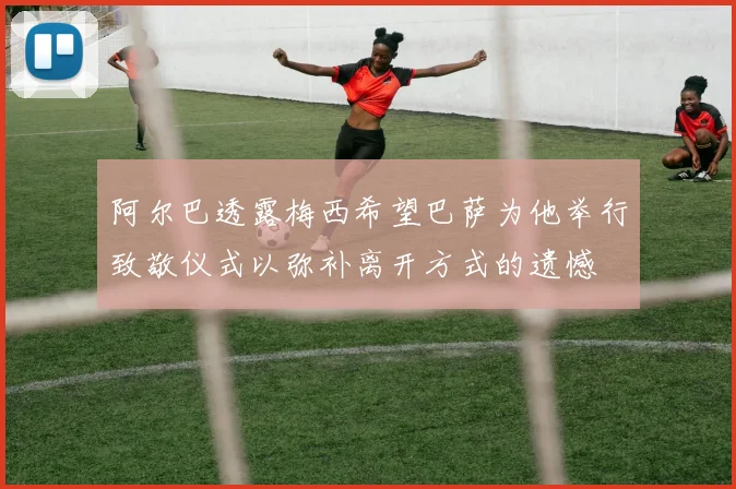 阿尔巴透露梅西希望巴萨为他举行致敬仪式以弥补离开方式的遗憾