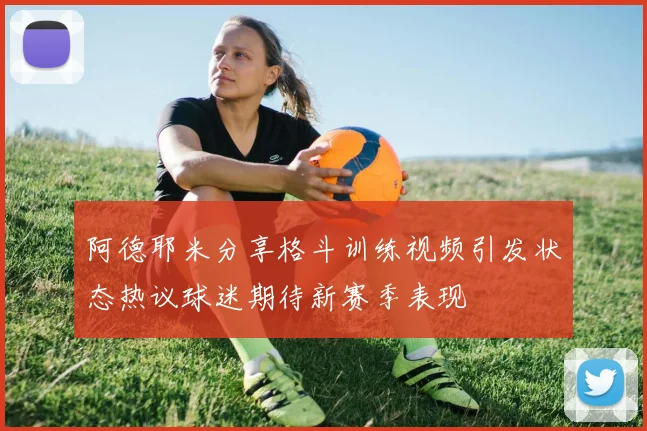 阿德耶米分享格斗训练视频引发状态热议球迷期待新赛季表现