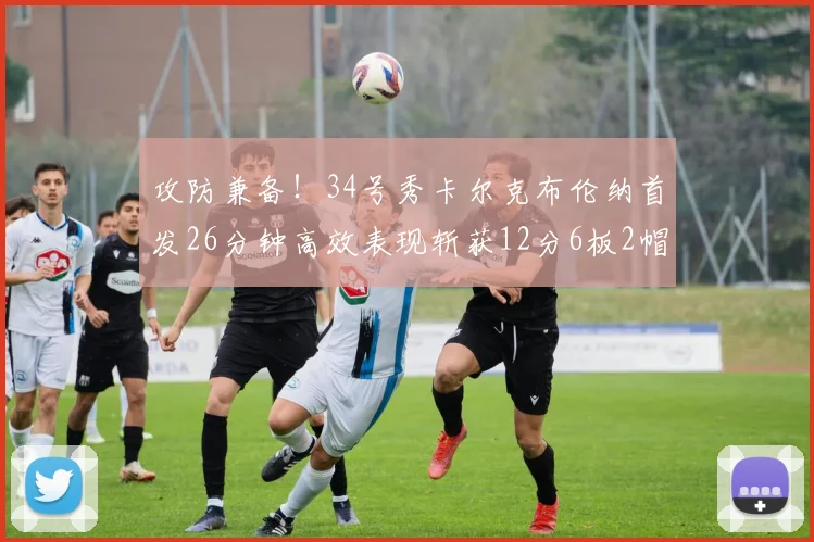 攻防兼备！34号秀卡尔克布伦纳首发26分钟高效表现斩获12分6板2帽