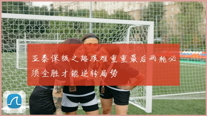 亚泰保级之路艰难重重最后两轮必须全胜才能逆转局势