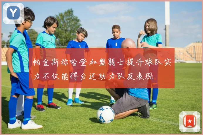 帕金斯称哈登加盟骑士提升球队实力不仅能得分还助力队友表现