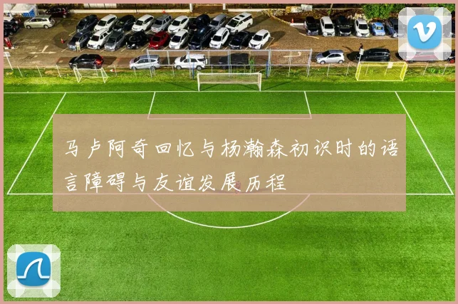 马卢阿奇回忆与杨瀚森初识时的语言障碍与友谊发展历程