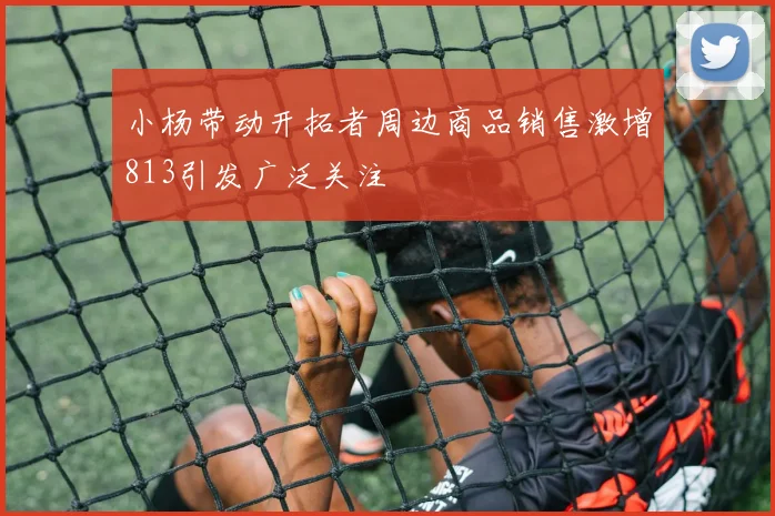 小杨带动开拓者周边商品销售激增813引发广泛关注