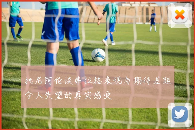 托尼阿伦谈弗拉格表现与期待差距令人失望的真实感受