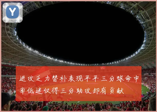 进攻乏力替补表现平平三分球命中率低迷仅得三分助攻却有贡献