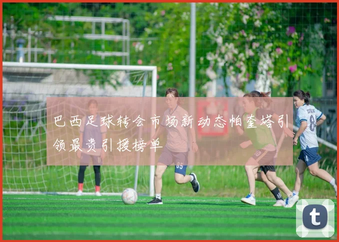 巴西足球转会市场新动态帕奎塔引领最贵引援榜单