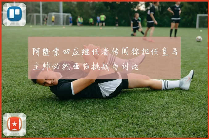 阿隆索回应继任者传闻称担任皇马主帅必然面临挑战与讨论