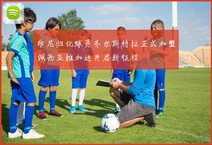 印尼归化球员齐尔斯特拉正式加盟佩西亚雅加达开启新征程