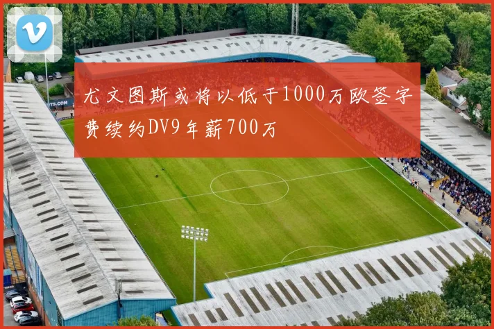尤文图斯或将以低于1000万欧签字费续约DV9年薪700万