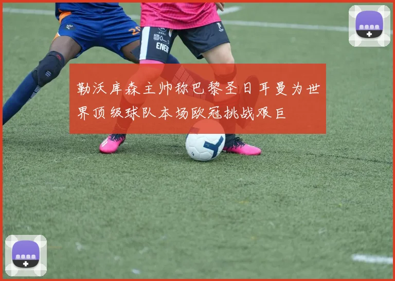 勒沃库森主帅称巴黎圣日耳曼为世界顶级球队本场欧冠挑战艰巨