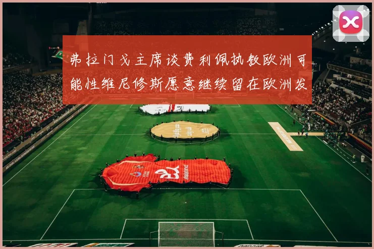 弗拉门戈主席谈费利佩执教欧洲可能性维尼修斯愿意继续留在欧洲发展