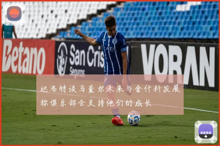 达洛特谈马奎尔未来与舍什科发展称俱乐部会支持他们的成长
