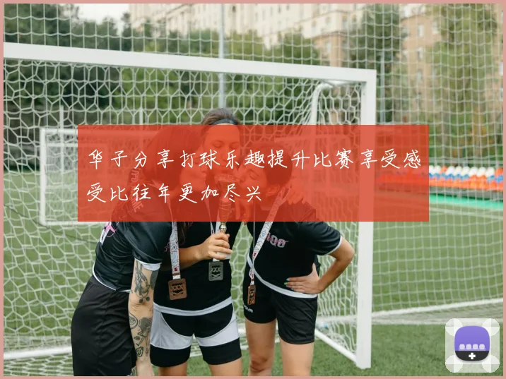 华子分享打球乐趣提升比赛享受感受比往年更加尽兴