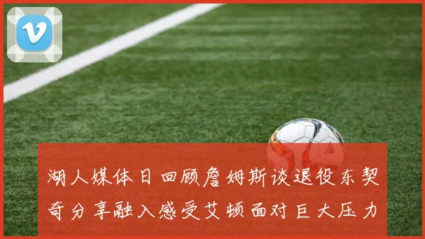 湖人媒体日回顾詹姆斯谈退役东契奇分享融入感受艾顿面对巨大压力