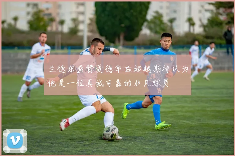兰德尔盛赞爱德华兹超越期待认为他是一位真诚可靠的非凡球员