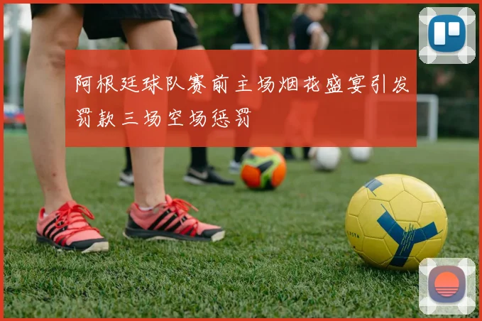 阿根廷球队赛前主场烟花盛宴引发罚款三场空场惩罚