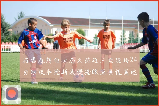 格雷森阿伦状态火热近三场场均24分助攻和抢断表现抢眼正负值高达19
