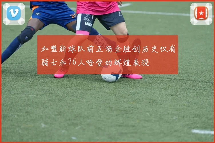 加盟新球队前五场全胜创历史仅有骑士和76人哈登的辉煌表现
