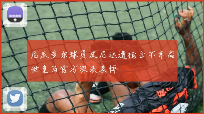 厄瓜多尔球员皮尼达遭枪击不幸离世皇马官方深表哀悼