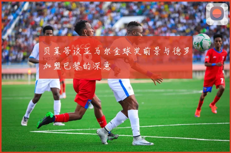 贝莱蒂谈亚马尔金球奖前景与德罗加盟巴黎的深意