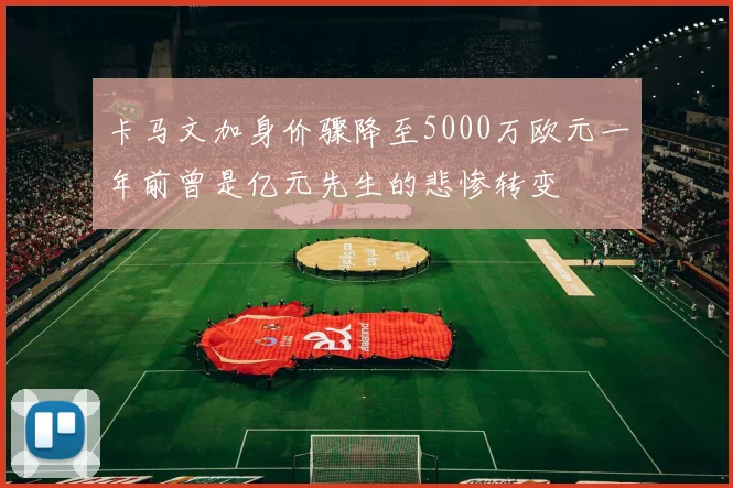 卡马文加身价骤降至5000万欧元一年前曾是亿元先生的悲惨转变