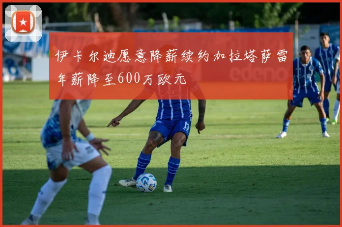 伊卡尔迪愿意降薪续约加拉塔萨雷年薪降至600万欧元