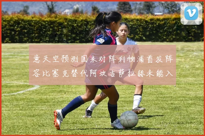 意天空预测国米对阵利物浦首发阵容比塞克替代阿坎吉萨拉赫未能入选