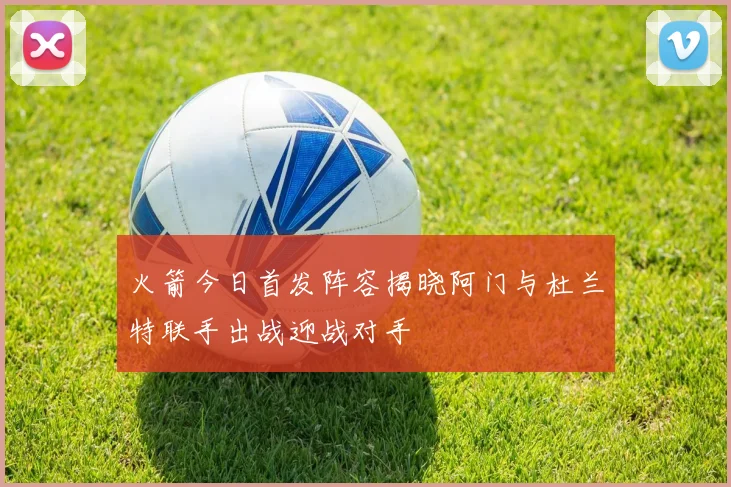 火箭今日首发阵容揭晓阿门与杜兰特联手出战迎战对手